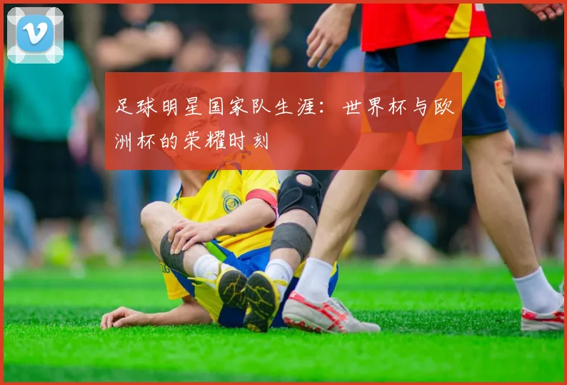 足球明星国家队生涯：世界杯与欧洲杯的荣耀时刻