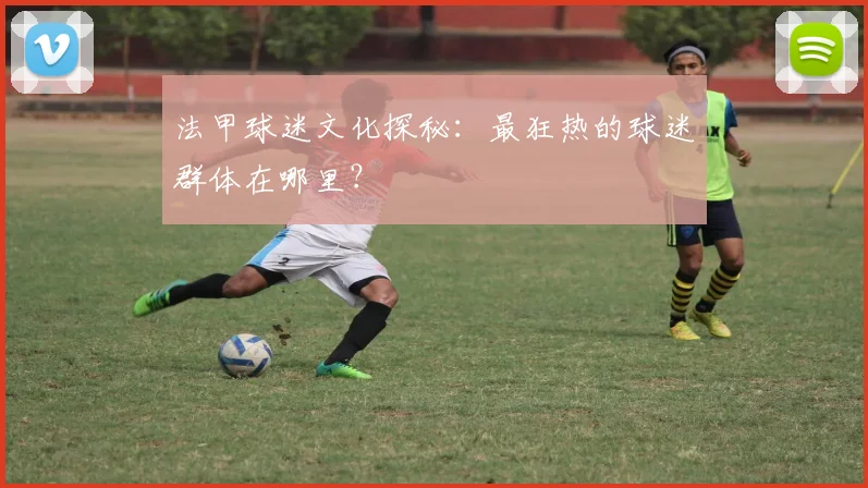 法甲球迷文化探秘：最狂热的球迷群体在哪里？