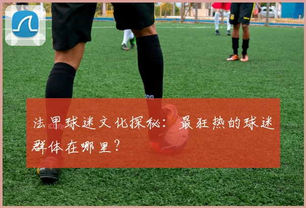 法甲球迷文化探秘：最狂热的球迷群体在哪里？