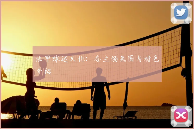 法甲球迷文化：各主场氛围与特色介绍